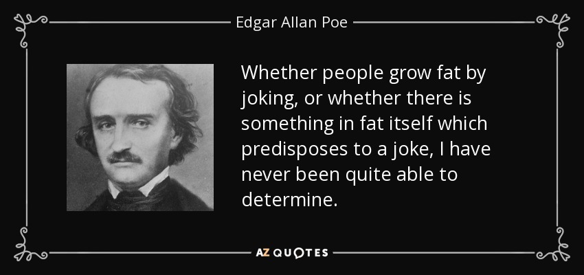 Whether people grow fat by joking, or whether there is something in fat itself which predisposes to a joke, I have never been quite able to determine. - Edgar Allan Poe