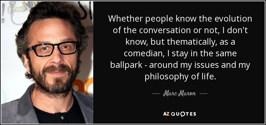 Whether people know the evolution of the conversation or not, I don't know, but thematically, as a comedian, I stay in the same ballpark - around my issues and my philosophy of life. - Marc Maron