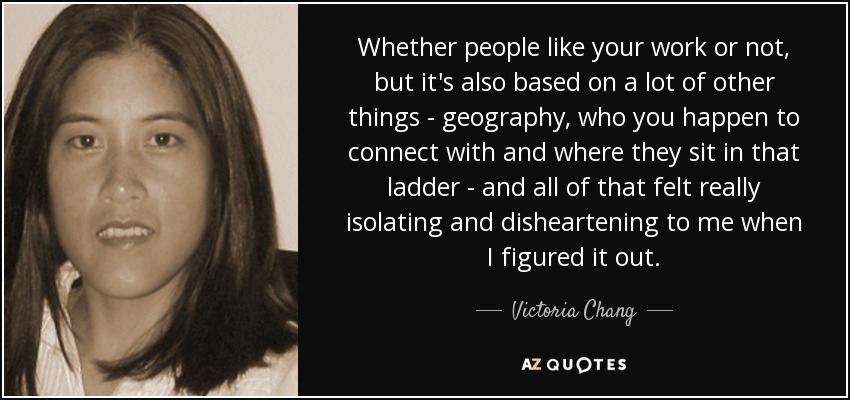 Whether people like your work or not, but it's also based on a lot of other things - geography, who you happen to connect with and where they sit in that ladder - and all of that felt really isolating and disheartening to me when I figured it out. - Victoria Chang