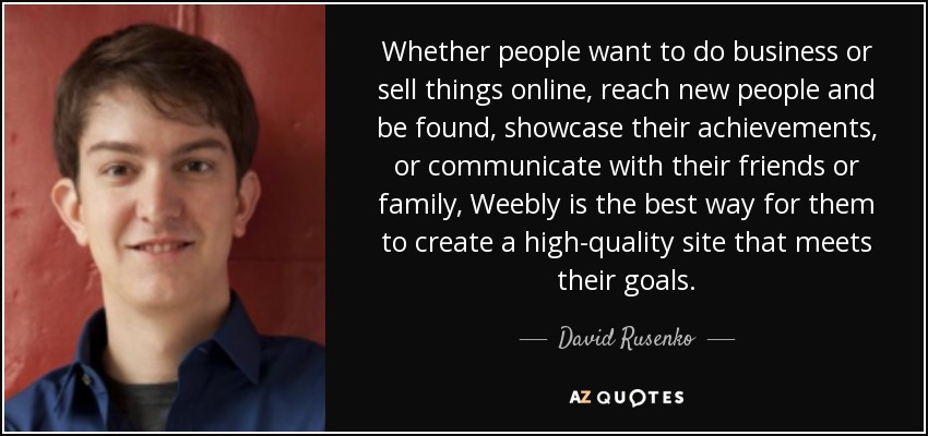Whether people want to do business or sell things online, reach new people and be found, showcase their achievements, or communicate with their friends or family, Weebly is the best way for them to create a high-quality site that meets their goals. - David Rusenko