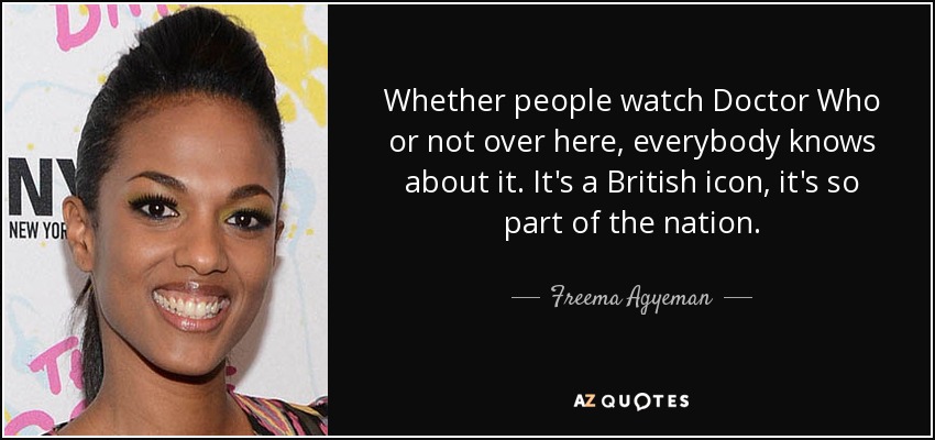 Whether people watch Doctor Who or not over here, everybody knows about it. It's a British icon, it's so part of the nation. - Freema Agyeman
