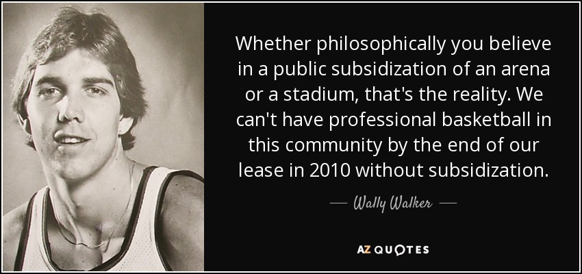 Whether philosophically you believe in a public subsidization of an arena or a stadium, that's the reality. We can't have professional basketball in this community by the end of our lease in 2010 without subsidization. - Wally Walker