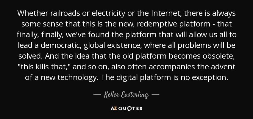 Whether railroads or electricity or the Internet, there is always some sense that this is the new, redemptive platform - that finally, finally, we've found the platform that will allow us all to lead a democratic, global existence, where all problems will be solved. And the idea that the old platform becomes obsolete, 
