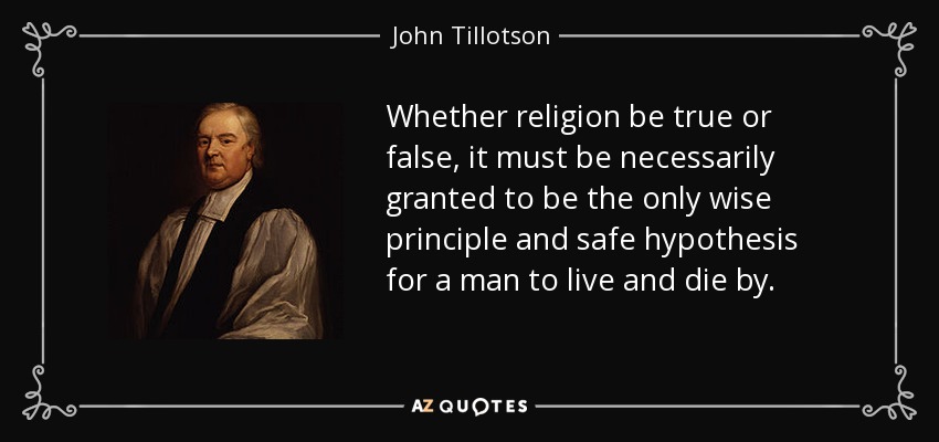 Whether religion be true or false, it must be necessarily granted to be the only wise principle and safe hypothesis for a man to live and die by. - John Tillotson