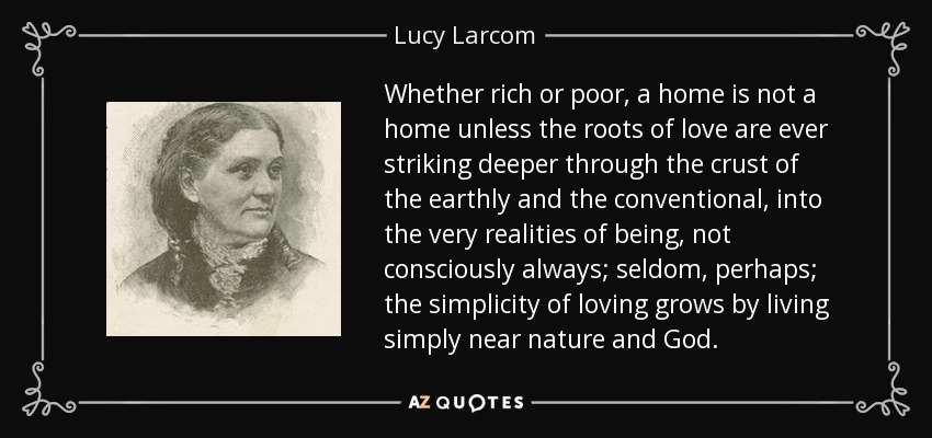 Whether rich or poor, a home is not a home unless the roots of love are ever striking deeper through the crust of the earthly and the conventional, into the very realities of being, not consciously always; seldom, perhaps; the simplicity of loving grows by living simply near nature and God. - Lucy Larcom