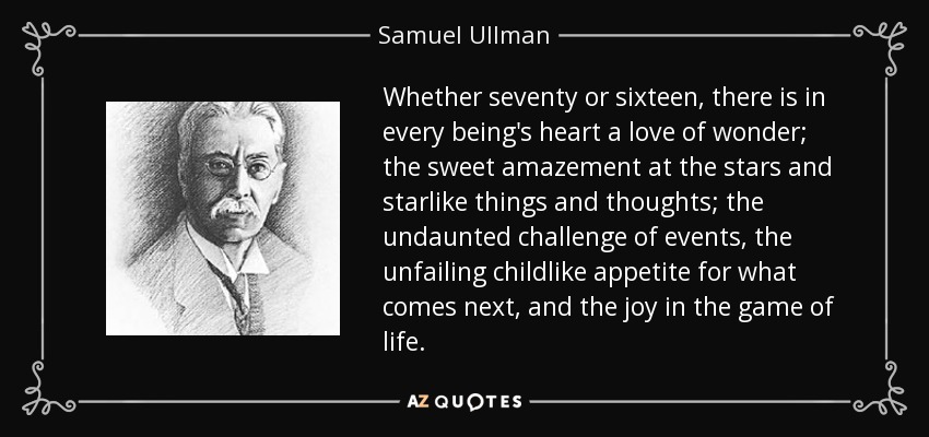 Whether seventy or sixteen, there is in every being's heart a love of wonder; the sweet amazement at the stars and starlike things and thoughts; the undaunted challenge of events, the unfailing childlike appetite for what comes next, and the joy in the game of life. - Samuel Ullman