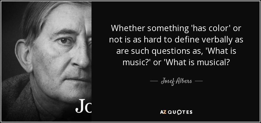 Whether something 'has color' or not is as hard to define verbally as are such questions as, 'What is music?' or 'What is musical? - Josef Albers