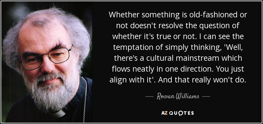 Whether something is old-fashioned or not doesn't resolve the question of whether it's true or not. I can see the temptation of simply thinking, 'Well, there's a cultural mainstream which flows neatly in one direction. You just align with it'. And that really won't do. - Rowan Williams