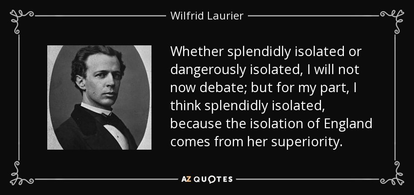 Whether splendidly isolated or dangerously isolated, I will not now debate; but for my part, I think splendidly isolated, because the isolation of England comes from her superiority. - Wilfrid Laurier
