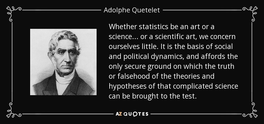 Whether statistics be an art or a science... or a scientific art, we concern ourselves little. It is the basis of social and political dynamics, and affords the only secure ground on which the truth or falsehood of the theories and hypotheses of that complicated science can be brought to the test. - Adolphe Quetelet