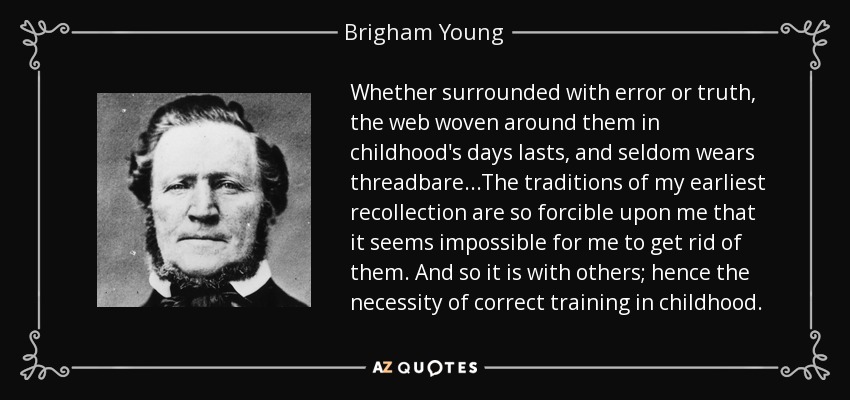 Whether surrounded with error or truth, the web woven around them in childhood's days lasts, and seldom wears threadbare...The traditions of my earliest recollection are so forcible upon me that it seems impossible for me to get rid of them. And so it is with others; hence the necessity of correct training in childhood. - Brigham Young