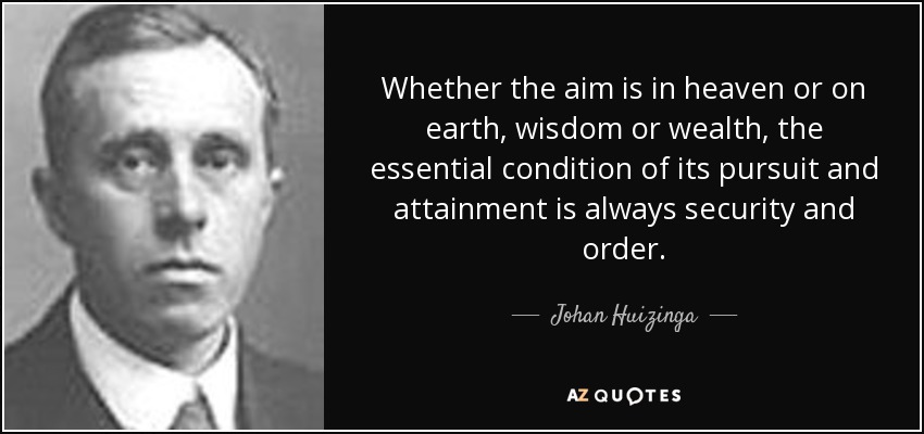 Whether the aim is in heaven or on earth, wisdom or wealth, the essential condition of its pursuit and attainment is always security and order. - Johan Huizinga