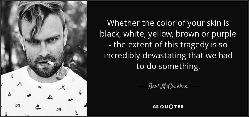 Whether the color of your skin is black, white, yellow, brown or purple - the extent of this tragedy is so incredibly devastating that we had to do something. - Bert McCracken