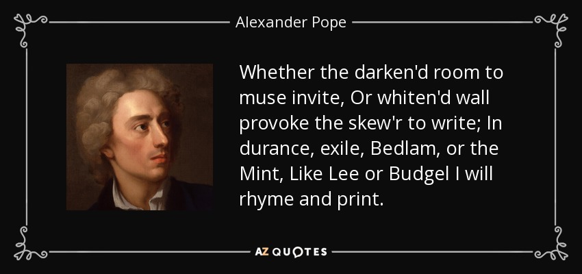 Whether the darken'd room to muse invite, Or whiten'd wall provoke the skew'r to write; In durance, exile, Bedlam, or the Mint, Like Lee or Budgel I will rhyme and print. - Alexander Pope