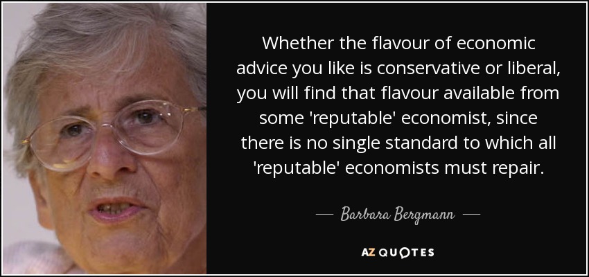 Whether the flavour of economic advice you like is conservative or liberal, you will find that flavour available from some 'reputable' economist, since there is no single standard to which all 'reputable' economists must repair. - Barbara Bergmann