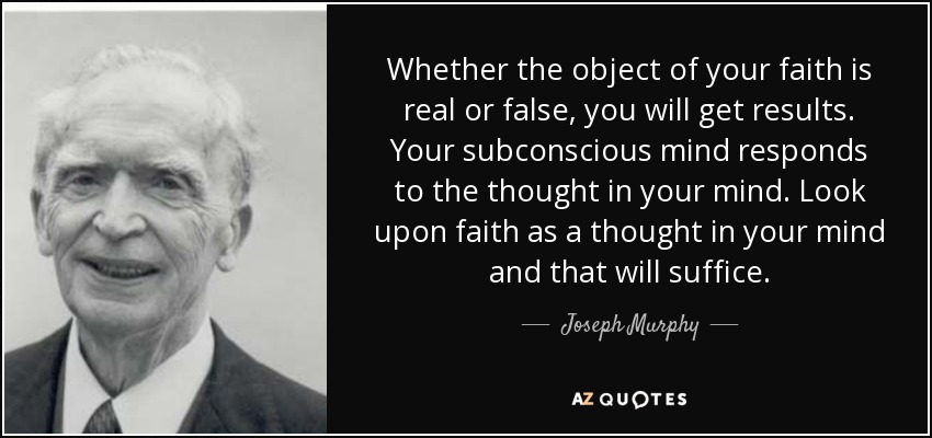 Whether the object of your faith is real or false, you will get results. Your subconscious mind responds to the thought in your mind. Look upon faith as a thought in your mind and that will suffice. - Joseph Murphy