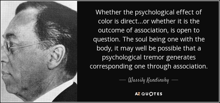 Whether the psychological effect of color is direct...or whether it is the outcome of association, is open to question. The soul being one with the body, it may well be possible that a psychological tremor generates corresponding one through association. - Wassily Kandinsky