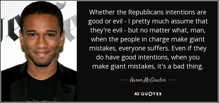 Whether the Republicans intentions are good or evil - I pretty much assume that they're evil - but no matter what, man, when the people in charge make giant mistakes, everyone suffers. Even if they do have good intentions, when you make giant mistakes, it's a bad thing. - Aaron McGruder