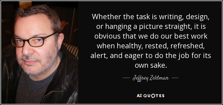 Whether the task is writing, design, or hanging a picture straight, it is obvious that we do our best work when healthy, rested, refreshed, alert, and eager to do the job for its own sake. - Jeffrey Zeldman