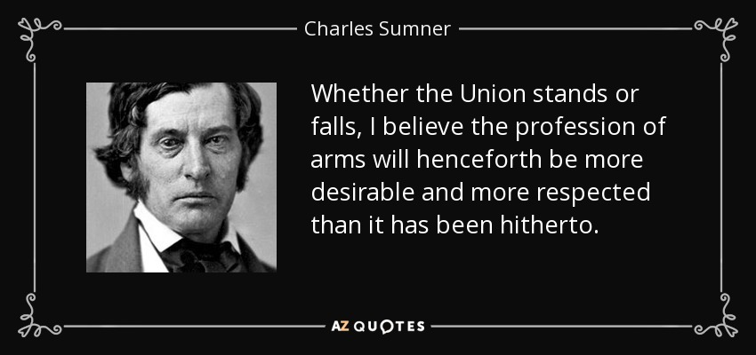 Whether the Union stands or falls, I believe the profession of arms will henceforth be more desirable and more respected than it has been hitherto. - Charles Sumner
