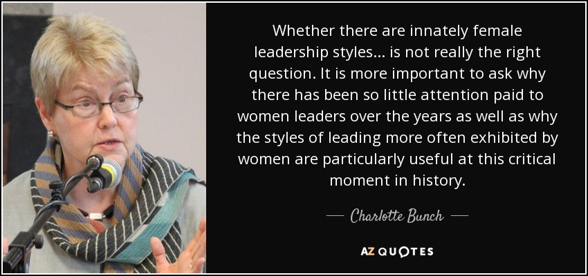 Whether there are innately female leadership styles... is not really the right question. It is more important to ask why there has been so little attention paid to women leaders over the years as well as why the styles of leading more often exhibited by women are particularly useful at this critical moment in history. - Charlotte Bunch