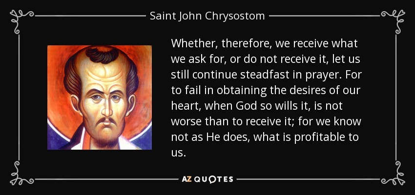 Whether, therefore, we receive what we ask for, or do not receive it, let us still continue steadfast in prayer. For to fail in obtaining the desires of our heart, when God so wills it, is not worse than to receive it; for we know not as He does, what is profitable to us. - Saint John Chrysostom
