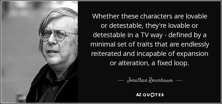 Whether these characters are lovable or detestable, they're lovable or detestable in a TV way - defined by a minimal set of traits that are endlessly reiterated and incapable of expansion or alteration, a fixed loop. - Jonathan Rosenbaum
