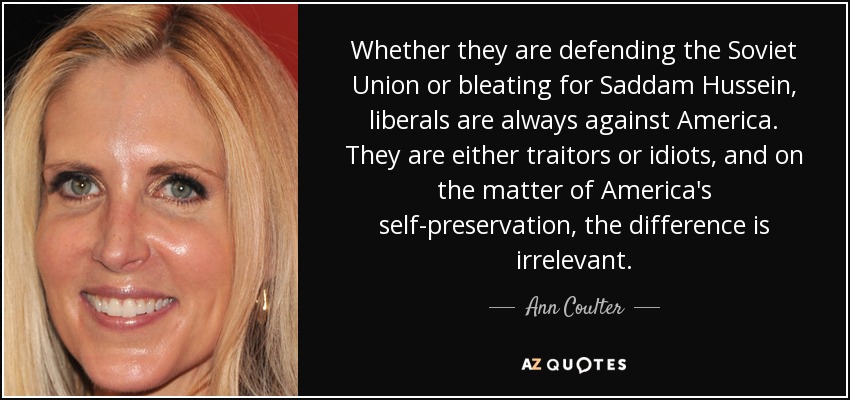 Whether they are defending the Soviet Union or bleating for Saddam Hussein, liberals are always against America. They are either traitors or idiots, and on the matter of America's self-preservation, the difference is irrelevant. - Ann Coulter