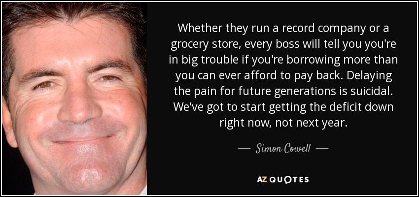 Whether they run a record company or a grocery store, every boss will tell you you're in big trouble if you're borrowing more than you can ever afford to pay back. Delaying the pain for future generations is suicidal. We've got to start getting the deficit down right now, not next year. - Simon Cowell