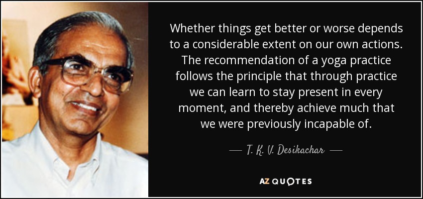 Whether things get better or worse depends to a considerable extent on our own actions. The recommendation of a yoga practice follows the principle that through practice we can learn to stay present in every moment, and thereby achieve much that we were previously incapable of. - T. K. V. Desikachar