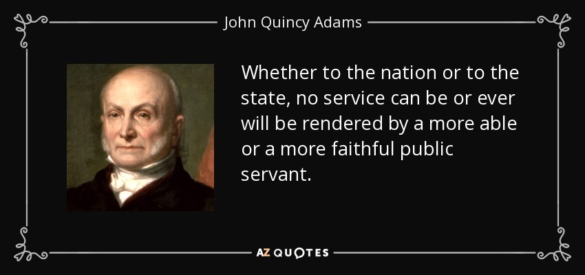 Whether to the nation or to the state, no service can be or ever will be rendered by a more able or a more faithful public servant. - John Quincy Adams