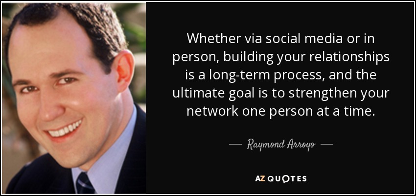 Whether via social media or in person, building your relationships is a long-term process, and the ultimate goal is to strengthen your network one person at a time. - Raymond Arroyo