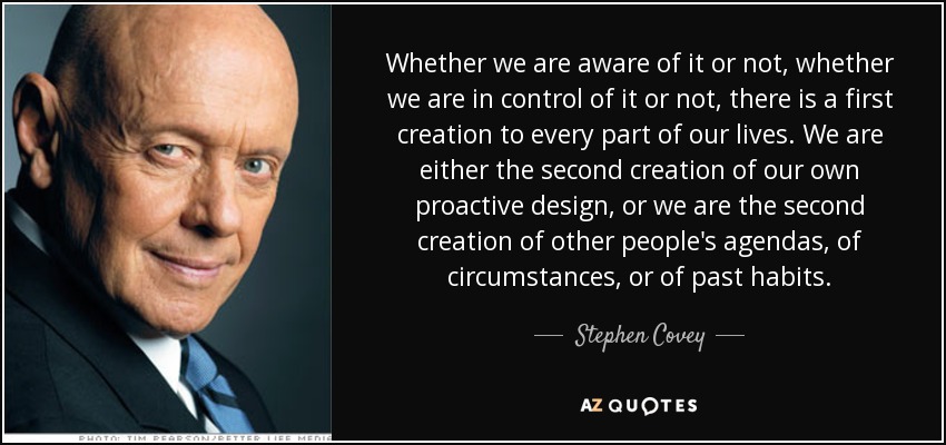 Whether we are aware of it or not, whether we are in control of it or not, there is a first creation to every part of our lives. We are either the second creation of our own proactive design, or we are the second creation of other people's agendas, of circumstances, or of past habits. - Stephen Covey