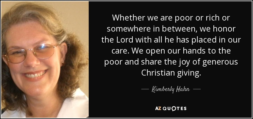 Whether we are poor or rich or somewhere in between, we honor the Lord with all he has placed in our care. We open our hands to the poor and share the joy of generous Christian giving. - Kimberly Hahn