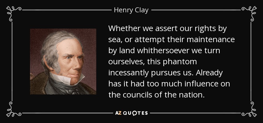 Whether we assert our rights by sea, or attempt their maintenance by land whithersoever we turn ourselves, this phantom incessantly pursues us. Already has it had too much influence on the councils of the nation. - Henry Clay
