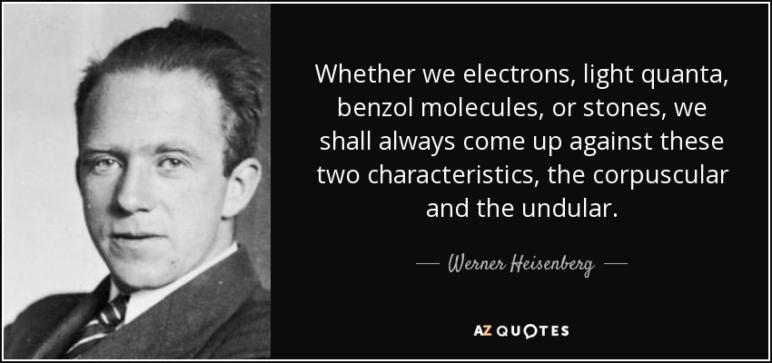 Whether we electrons, light quanta, benzol molecules, or stones, we shall always come up against these two characteristics, the corpuscular and the undular. - Werner Heisenberg