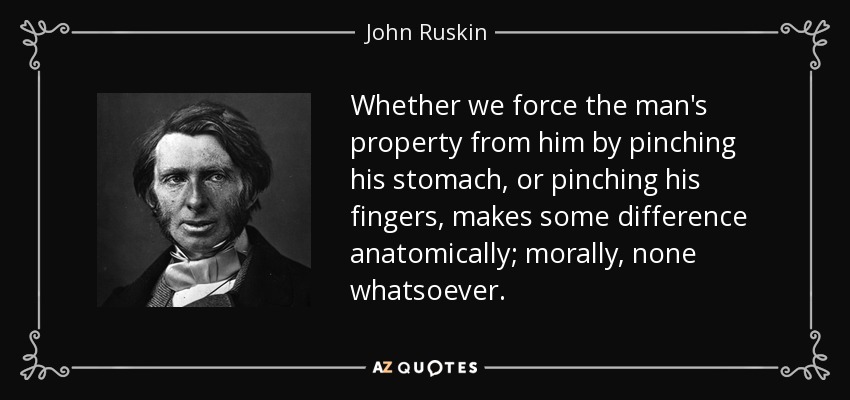 Whether we force the man's property from him by pinching his stomach, or pinching his fingers, makes some difference anatomically; morally, none whatsoever. - John Ruskin