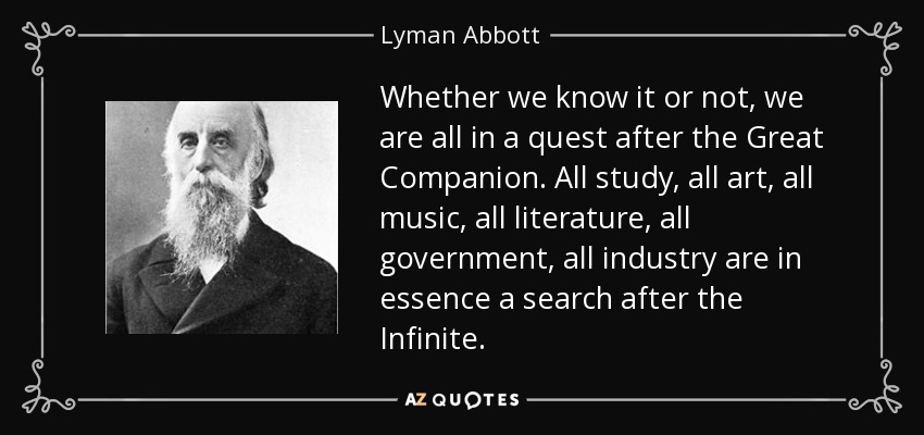 Whether we know it or not, we are all in a quest after the Great Companion. All study, all art, all music, all literature, all government, all industry are in essence a search after the Infinite. - Lyman Abbott