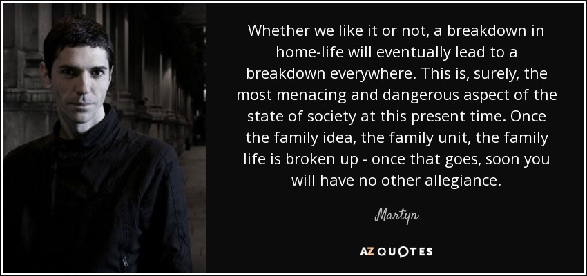 Whether we like it or not, a breakdown in home-life will eventually lead to a breakdown everywhere. This is, surely, the most menacing and dangerous aspect of the state of society at this present time. Once the family idea, the family unit, the family life is broken up - once that goes, soon you will have no other allegiance. - Martyn