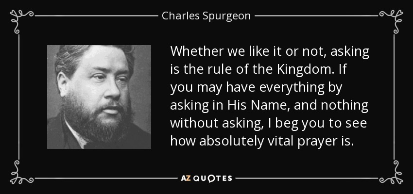 Whether we like it or not, asking is the rule of the Kingdom. If you may have everything by asking in His Name, and nothing without asking, I beg you to see how absolutely vital prayer is. - Charles Spurgeon