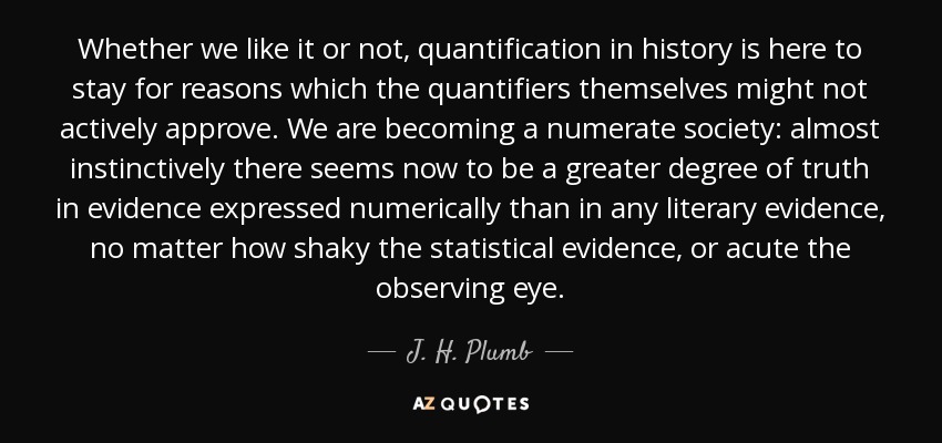 Whether we like it or not, quantification in history is here to stay for reasons which the quantifiers themselves might not actively approve. We are becoming a numerate society: almost instinctively there seems now to be a greater degree of truth in evidence expressed numerically than in any literary evidence, no matter how shaky the statistical evidence, or acute the observing eye. - J. H. Plumb
