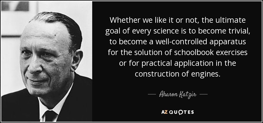 Whether we like it or not, the ultimate goal of every science is to become trivial, to become a well-controlled apparatus for the solution of schoolbook exercises or for practical application in the construction of engines. - Aharon Katzir