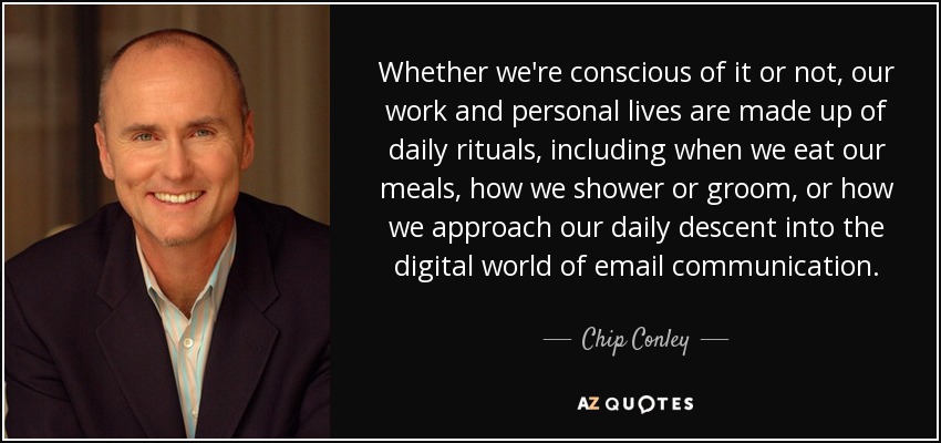 Whether we're conscious of it or not, our work and personal lives are made up of daily rituals, including when we eat our meals, how we shower or groom, or how we approach our daily descent into the digital world of email communication. - Chip Conley