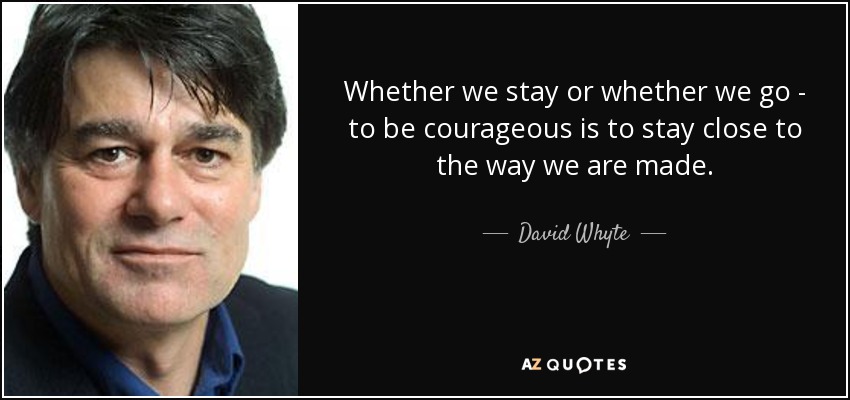 Whether we stay or whether we go - to be courageous is to stay close to the way we are made. - David Whyte