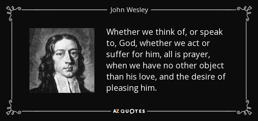 Whether we think of, or speak to, God, whether we act or suffer for him, all is prayer, when we have no other object than his love, and the desire of pleasing him. - John Wesley