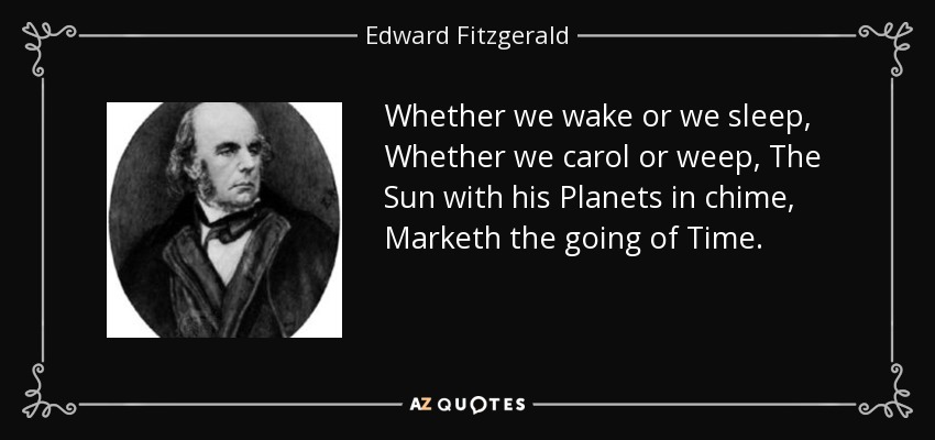 Whether we wake or we sleep, Whether we carol or weep, The Sun with his Planets in chime, Marketh the going of Time. - Edward Fitzgerald