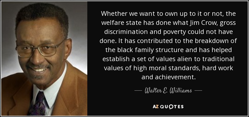 Whether we want to own up to it or not, the welfare state has done what Jim Crow, gross discrimination and poverty could not have done. It has contributed to the breakdown of the black family structure and has helped establish a set of values alien to traditional values of high moral standards, hard work and achievement. - Walter E. Williams