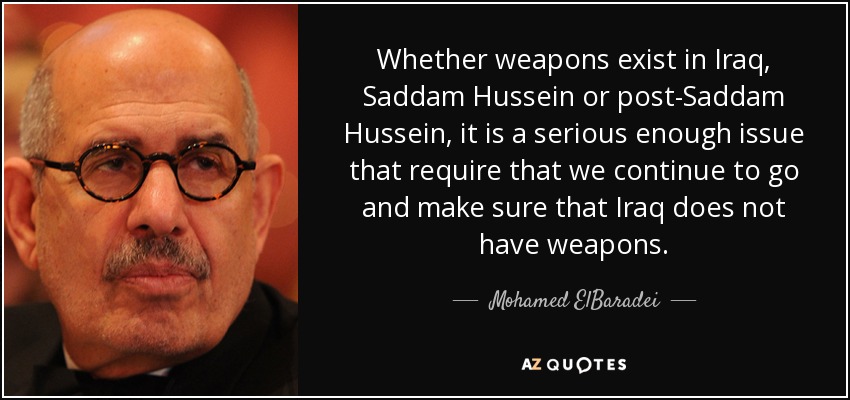 Whether weapons exist in Iraq, Saddam Hussein or post-Saddam Hussein, it is a serious enough issue that require that we continue to go and make sure that Iraq does not have weapons. - Mohamed ElBaradei