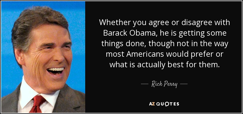 Whether you agree or disagree with Barack Obama, he is getting some things done, though not in the way most Americans would prefer or what is actually best for them. - Rick Perry
