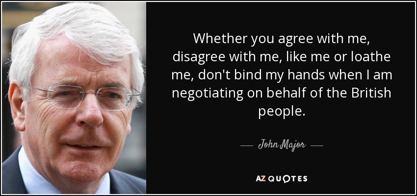 Whether you agree with me, disagree with me, like me or loathe me, don't bind my hands when I am negotiating on behalf of the British people. - John Major